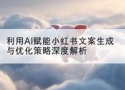 利用AI赋能小红书文案生成与优化策略深度解析